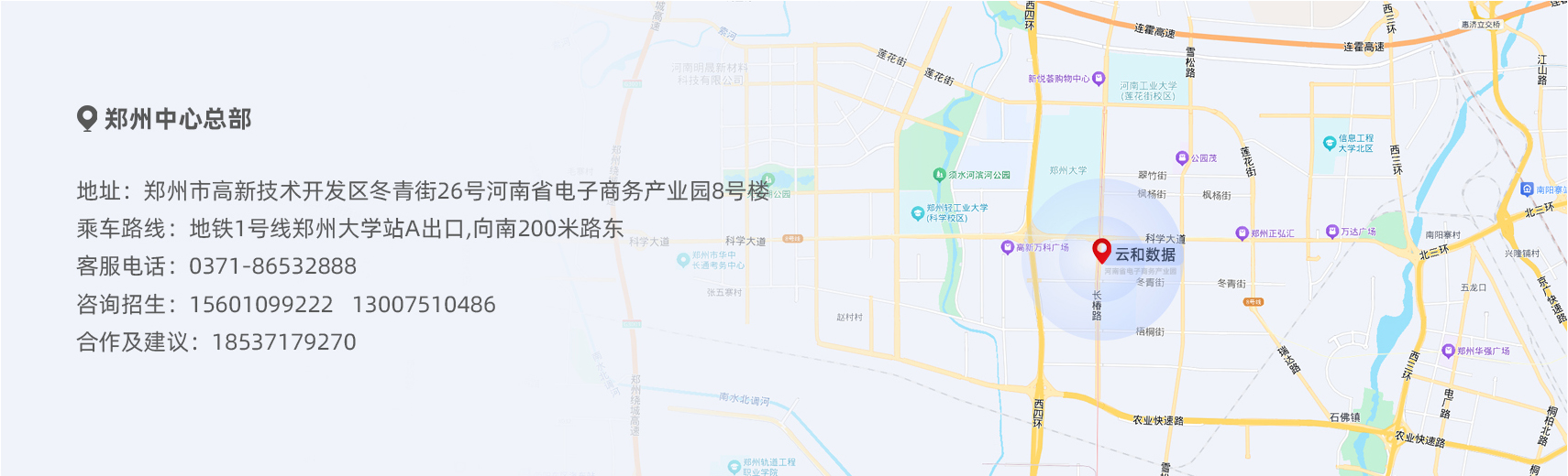地址：郑州市高新技术开发区冬青街26号河南省电子商务产业园8号楼。乘车路线：地铁1号线郑州大学站A出口,向南200米路东。客服电话：0371-86532888。咨询招生：15601099222   13007510486。合作及建议：18537179270